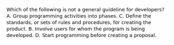 Which of the following is not a general guideline for developers? A. Group programming activities into phases. C. Define the standards, or sets of rules and procedures, for creating the product. B. Involve users for whom the program is being developed. D. Start programming before creating a proposal.