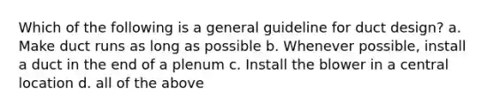 Which of the following is a general guideline for duct design? a. Make duct runs as long as possible b. Whenever possible, install a duct in the end of a plenum c. Install the blower in a central location d. all of the above