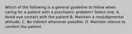 Which of the following is a general guideline to follow when caring for a patient with a psychiatric problem? Select one: A. Avoid eye contact with the patient B. Maintain a nonjudgmental attitude. C. Be indirect whenever possible. D. Maintain silence to comfort the patient.