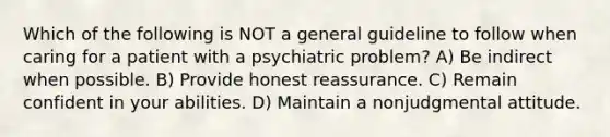 Which of the following is NOT a general guideline to follow when caring for a patient with a psychiatric problem? A) Be indirect when possible. B) Provide honest reassurance. C) Remain confident in your abilities. D) Maintain a nonjudgmental attitude.