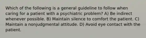 Which of the following is a general guideline to follow when caring for a patient with a psychiatric problem? A) Be indirect whenever possible. B) Maintain silence to comfort the patient. C) Maintain a nonjudgmental attitude. D) Avoid eye contact with the patient.