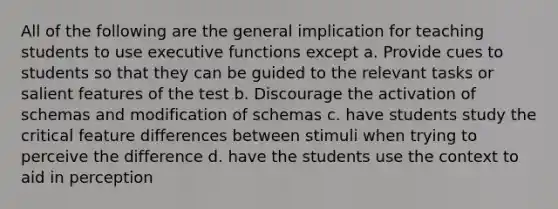 All of the following are the general implication for teaching students to use executive functions except a. Provide cues to students so that they can be guided to the relevant tasks or salient features of the test b. Discourage the activation of schemas and modification of schemas c. have students study the critical feature differences between stimuli when trying to perceive the difference d. have the students use the context to aid in perception