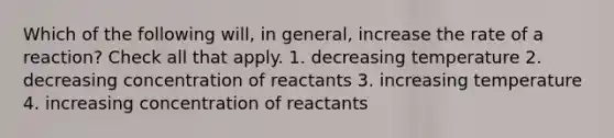 Which of the following will, in general, increase the rate of a reaction? Check all that apply. 1. decreasing temperature 2. decreasing concentration of reactants 3. increasing temperature 4. increasing concentration of reactants