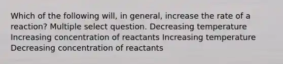 Which of the following will, in general, increase the rate of a reaction? Multiple select question. Decreasing temperature Increasing concentration of reactants Increasing temperature Decreasing concentration of reactants