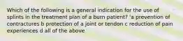 Which of the following is a general indication for the use of splints in the treatment plan of a burn patient? 'a prevention of contractures b protection of a joint or tendon c reduction of pain experiences d all of the above