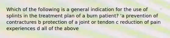 Which of the following is a general indication for the use of splints in the treatment plan of a burn patient? 'a prevention of contractures b protection of a joint or tendon c reduction of pain experiences d all of the above