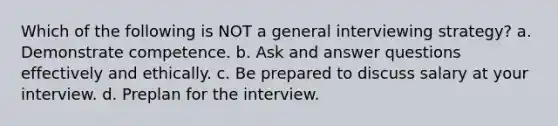 Which of the following is NOT a general interviewing strategy? a. Demonstrate competence. b. Ask and answer questions effectively and ethically. c. Be prepared to discuss salary at your interview. d. Preplan for the interview.