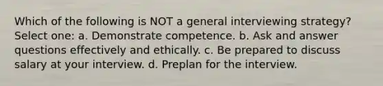 Which of the following is NOT a general interviewing strategy? Select one: a. Demonstrate competence. b. Ask and answer questions effectively and ethically. c. Be prepared to discuss salary at your interview. d. Preplan for the interview.