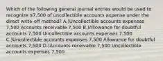 Which of the following general journal entries would be used to recognize 7,500 of uncollectible accounts expense under the direct write-off method? A.)Uncollectible accounts expenses 7,500 Accounts receivable 7,500 B.)Allowance for doubtful accounts 7,500 Uncollectible accounts expenses 7,500 C.)Uncollectible accounts expenses 7,500 Allowance for doubtful accounts 7,500 D.)Accounts receivable 7,500 Uncollectible accounts expenses 7,500