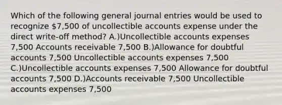 Which of the following general journal entries would be used to recognize 7,500 of uncollectible accounts expense under the direct write-off method? A.)Uncollectible accounts expenses 7,500 Accounts receivable 7,500 B.)Allowance for doubtful accounts 7,500 Uncollectible accounts expenses 7,500 C.)Uncollectible accounts expenses 7,500 Allowance for doubtful accounts 7,500 D.)Accounts receivable 7,500 Uncollectible accounts expenses 7,500