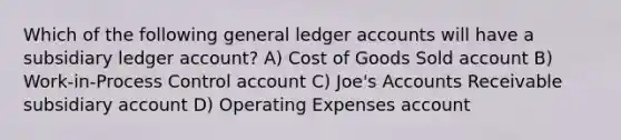 Which of the following general ledger accounts will have a subsidiary ledger account? A) Cost of Goods Sold account B) Work-in-Process Control account C) Joe's Accounts Receivable subsidiary account D) Operating Expenses account