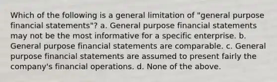 Which of the following is a general limitation of "general purpose financial statements"? a. General purpose financial statements may not be the most informative for a specific enterprise. b. General purpose financial statements are comparable. c. General purpose financial statements are assumed to present fairly the company's financial operations. d. None of the above.