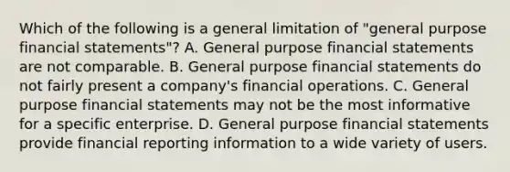 Which of the following is a general limitation of "general purpose financial statements"? A. General purpose financial statements are not comparable. B. General purpose financial statements do not fairly present a company's financial operations. C. General purpose financial statements may not be the most informative for a specific enterprise. D. General purpose financial statements provide financial reporting information to a wide variety of users.