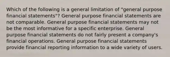 Which of the following is a general limitation of "general purpose <a href='https://www.questionai.com/knowledge/kFBJaQCz4b-financial-statements' class='anchor-knowledge'>financial statements</a>"? General purpose financial statements are not comparable. General purpose financial statements may not be the most informative for a specific enterprise. General purpose financial statements do not fairly present a company's financial operations. General purpose financial statements provide financial reporting information to a wide variety of users.