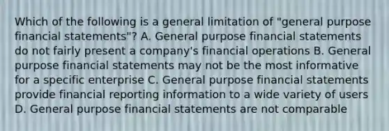 Which of the following is a general limitation of "general purpose financial statements"? A. General purpose financial statements do not fairly present a company's financial operations B. General purpose financial statements may not be the most informative for a specific enterprise C. General purpose financial statements provide financial reporting information to a wide variety of users D. General purpose financial statements are not comparable