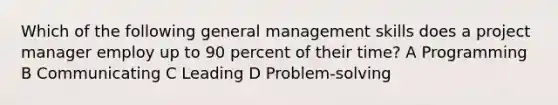 Which of the following general management skills does a project manager employ up to 90 percent of their time? A Programming B Communicating C Leading D Problem-solving