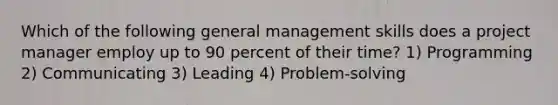 Which of the following general management skills does a project manager employ up to 90 percent of their time? 1) Programming 2) Communicating 3) Leading 4) Problem-solving