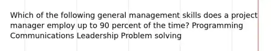 Which of the following general management skills does a project manager employ up to 90 percent of the time? Programming Communications Leadership Problem solving