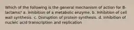 Which of the following is the general mechanism of action for B-lactams? a. Inhibition of a metabolic enzyme. b. Inhibition of cell wall synthesis. c. Disruption of protein synthesis. d. Inhibition of nucleic acid transcription and replication