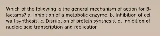 Which of the following is the general mechanism of action for B-lactams? a. Inhibition of a metabolic enzyme. b. Inhibition of cell wall synthesis. c. Disruption of <a href='https://www.questionai.com/knowledge/kVyphSdCnD-protein-synthesis' class='anchor-knowledge'>protein synthesis</a>. d. Inhibition of nucleic acid transcription and replication