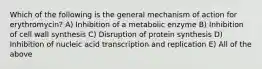 Which of the following is the general mechanism of action for erythromycin? A) Inhibition of a metabolic enzyme B) Inhibition of cell wall synthesis C) Disruption of protein synthesis D) Inhibition of nucleic acid transcription and replication E) All of the above