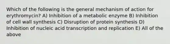 Which of the following is the general mechanism of action for erythromycin? A) Inhibition of a metabolic enzyme B) Inhibition of cell wall synthesis C) Disruption of protein synthesis D) Inhibition of nucleic acid transcription and replication E) All of the above