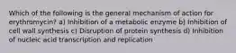 Which of the following is the general mechanism of action for erythromycin? a) Inhibition of a metabolic enzyme b) Inhibition of cell wall synthesis c) Disruption of protein synthesis d) Inhibition of nucleic acid transcription and replication