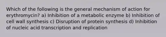 Which of the following is the general mechanism of action for erythromycin? a) Inhibition of a metabolic enzyme b) Inhibition of cell wall synthesis c) Disruption of protein synthesis d) Inhibition of nucleic acid transcription and replication