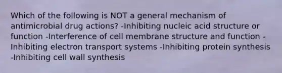 Which of the following is NOT a general mechanism of antimicrobial drug actions? -Inhibiting nucleic acid structure or function -Interference of cell membrane structure and function -Inhibiting electron transport systems -Inhibiting protein synthesis -Inhibiting cell wall synthesis