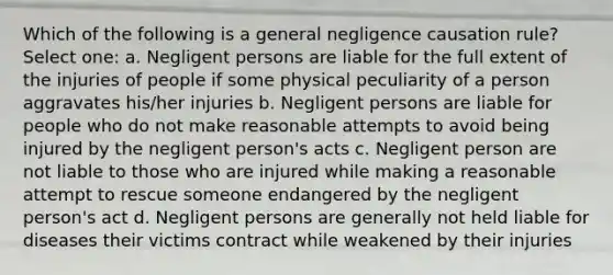 Which of the following is a general negligence causation rule? Select one: a. Negligent persons are liable for the full extent of the injuries of people if some physical peculiarity of a person aggravates his/her injuries b. Negligent persons are liable for people who do not make reasonable attempts to avoid being injured by the negligent person's acts c. Negligent person are not liable to those who are injured while making a reasonable attempt to rescue someone endangered by the negligent person's act d. Negligent persons are generally not held liable for diseases their victims contract while weakened by their injuries