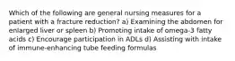 Which of the following are general nursing measures for a patient with a fracture reduction? a) Examining the abdomen for enlarged liver or spleen b) Promoting intake of omega-3 fatty acids c) Encourage participation in ADLs d) Assisting with intake of immune-enhancing tube feeding formulas