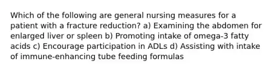 Which of the following are general nursing measures for a patient with a fracture reduction? a) Examining the abdomen for enlarged liver or spleen b) Promoting intake of omega-3 fatty acids c) Encourage participation in ADLs d) Assisting with intake of immune-enhancing tube feeding formulas