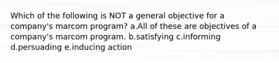 Which of the following is NOT a general objective for a company's marcom program? a.All of these are objectives of a company's marcom program. b.satisfying c.informing d.persuading e.inducing action