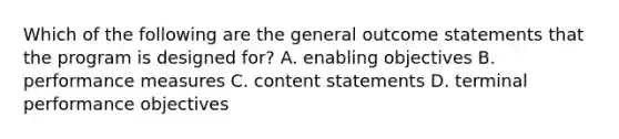 Which of the following are the general outcome statements that the program is designed for? A. enabling objectives B. performance measures C. content statements D. terminal performance objectives