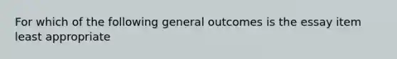 For which of the following general outcomes is the essay item least appropriate