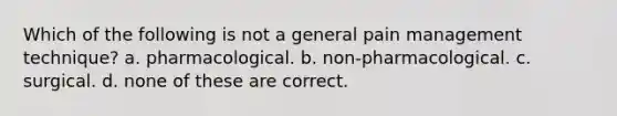 Which of the following is not a general pain management technique? a. pharmacological. b. non-pharmacological. c. surgical. d. none of these are correct.