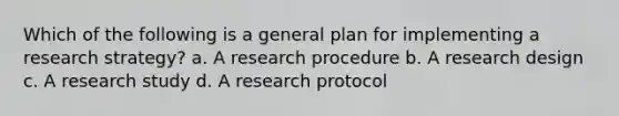 Which of the following is a general plan for implementing a research strategy? a. A research procedure b. A research design c. A research study d. A research protocol