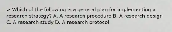 > Which of the following is a general plan for implementing a research strategy? A. A research procedure B. A research design C. A research study D. A research protocol