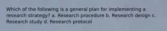 Which of the following is a general plan for implementing a research strategy? a. Research procedure b. Research design c. Research study d. Research protocol