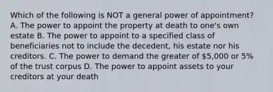 Which of the following is NOT a general power of appointment? A. The power to appoint the property at death to one's own estate B. The power to appoint to a specified class of beneficiaries not to include the decedent, his estate nor his creditors. C. The power to demand the greater of 5,000 or 5% of the trust corpus D. The power to appoint assets to your creditors at your death