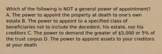 Which of the following is NOT a general power of appointment? A. The power to appoint the property at death to one's own estate B. The power to appoint to a specified class of beneficiaries not to include the decedent, his estate, nor his creditors C. The power to demand the greater of 5,000 or 5% of the trust corpus D. The power to appoint assets to your creditors at your death