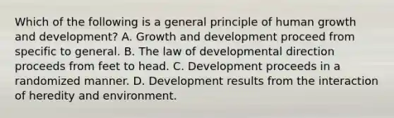 Which of the following is a general principle of human growth and development? A. Growth and development proceed from specific to general. B. The law of developmental direction proceeds from feet to head. C. Development proceeds in a randomized manner. D. Development results from the interaction of heredity and environment.