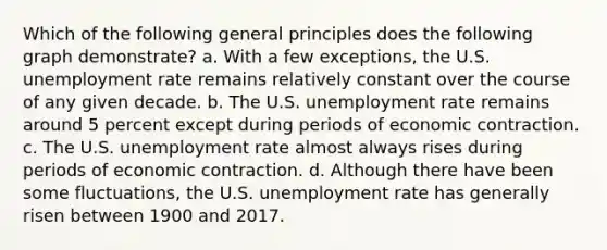 Which of the following general principles does the following graph demonstrate? a. With a few exceptions, the U.S. <a href='https://www.questionai.com/knowledge/kh7PJ5HsOk-unemployment-rate' class='anchor-knowledge'>unemployment rate</a> remains relatively constant over the course of any given decade. b. The U.S. unemployment rate remains around 5 percent except during periods of economic contraction. c. The U.S. unemployment rate almost always rises during periods of economic contraction. d. Although there have been some fluctuations, the U.S. unemployment rate has generally risen between 1900 and 2017.