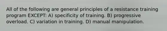 All of the following are general principles of a resistance training program EXCEPT: A) specificity of training. B) progressive overload. C) variation in training. D) manual manipulation.