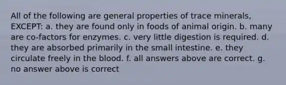 All of the following are general properties of trace minerals, EXCEPT: a. they are found only in foods of animal origin. b. many are co-factors for enzymes. c. very little digestion is required. d. they are absorbed primarily in the small intestine. e. they circulate freely in the blood. f. all answers above are correct. g. no answer above is correct