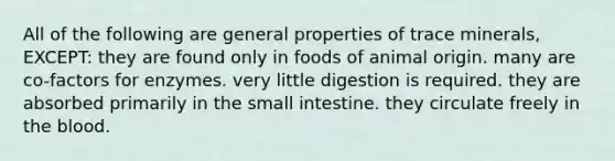 All of the following are general properties of trace minerals, EXCEPT: they are found only in foods of animal origin. many are co-factors for enzymes. very little digestion is required. they are absorbed primarily in the small intestine. they circulate freely in the blood.