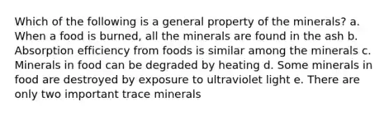 Which of the following is a general property of the minerals? a. When a food is burned, all the minerals are found in the ash b. Absorption efficiency from foods is similar among the minerals c. Minerals in food can be degraded by heating d. Some minerals in food are destroyed by exposure to ultraviolet light e. There are only two important trace minerals