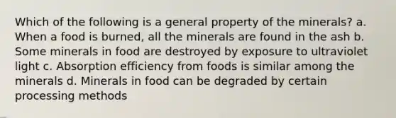 Which of the following is a general property of the minerals? a. When a food is burned, all the minerals are found in the ash b. Some minerals in food are destroyed by exposure to ultraviolet light c. Absorption efficiency from foods is similar among the minerals d. Minerals in food can be degraded by certain processing methods