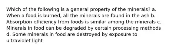 Which of the following is a general property of the minerals? a. When a food is burned, all the minerals are found in the ash b. Absorption efficiency from foods is similar among the minerals c. Minerals in food can be degraded by certain processing methods d. Some minerals in food are destroyed by exposure to ultraviolet light