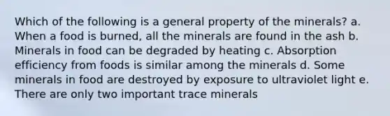 Which of the following is a general property of the minerals?​ a. ​When a food is burned, all the minerals are found in the ash b. ​Minerals in food can be degraded by heating c. Absorption efficiency from foods is similar among the minerals d. Some minerals in food are destroyed by exposure to ultraviolet light e. There are only two important trace minerals